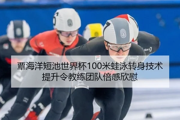 覃海洋短池世界杯100米蛙泳转身技术提升令教练团队倍感欣慰